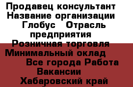 Продавец-консультант › Название организации ­ Глобус › Отрасль предприятия ­ Розничная торговля › Минимальный оклад ­ 17 000 - Все города Работа » Вакансии   . Хабаровский край,Амурск г.